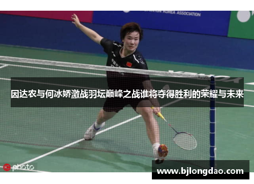 因达农与何冰娇激战羽坛巅峰之战谁将夺得胜利的荣耀与未来