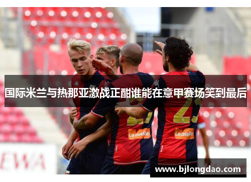 国际米兰与热那亚激战正酣谁能在意甲赛场笑到最后
