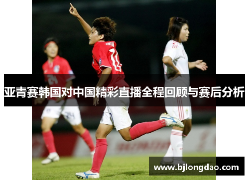 亚青赛韩国对中国精彩直播全程回顾与赛后分析