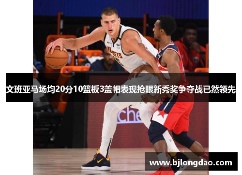文班亚马场均20分10篮板3盖帽表现抢眼新秀奖争夺战已然领先